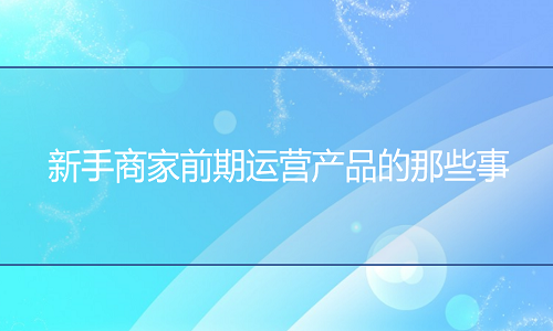 淘宝代运营：新手商家前期运营产品的那些事